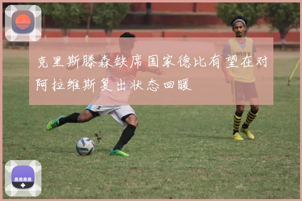 克里斯滕森缺席国家德比有望在对阿拉维斯复出状态回暖